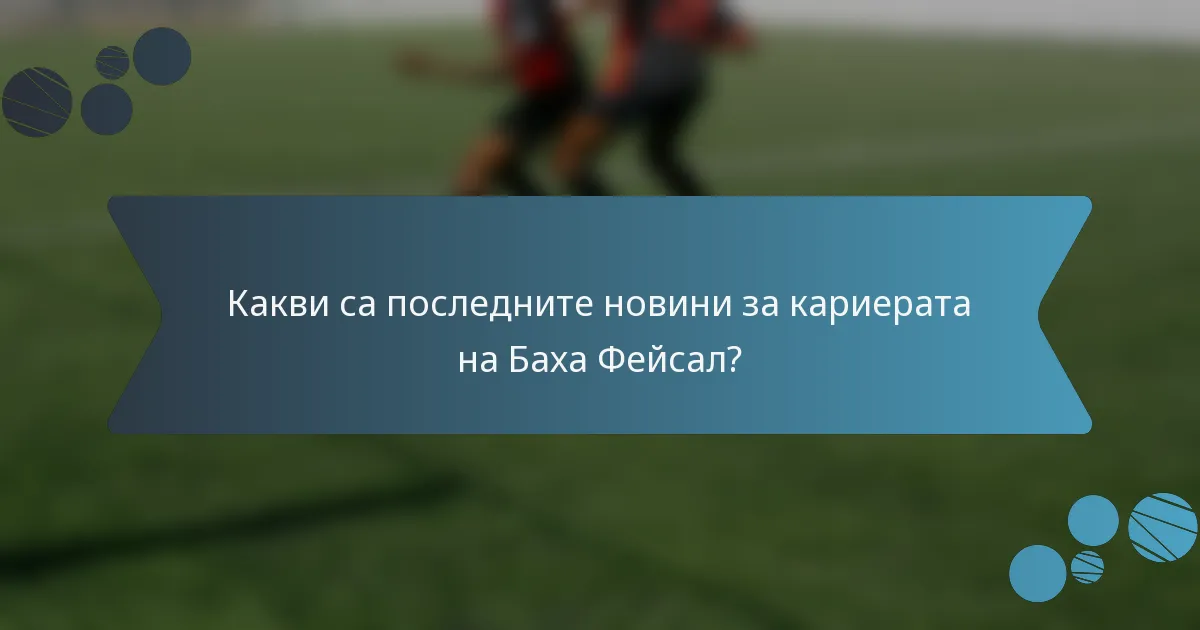 Какви са последните новини за кариерата на Баха Фейсал?